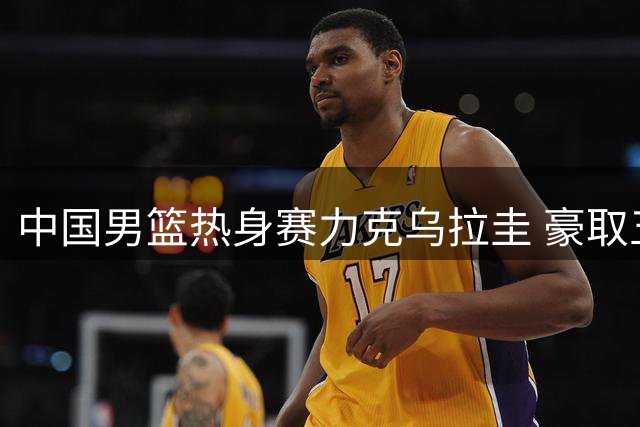中国男篮热身赛力克乌拉圭 豪取五连胜佳绩