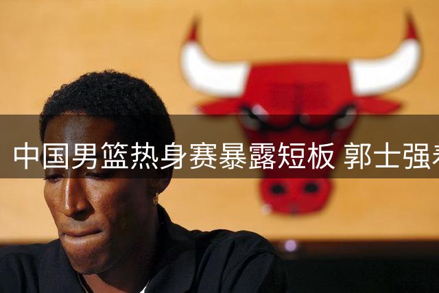 中国男篮热身赛暴露短板 郭士强着眼队员考察
