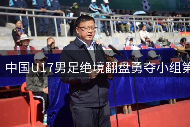中国U17男足绝境翻盘勇夺小组第一 杀入四强创历史