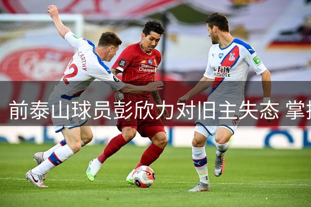 前泰山球员彭欣力对旧主失态 掌掴对手并向队友竖中指