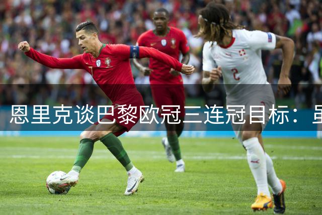 恩里克谈巴黎欧冠三连冠目标：虽难但必争