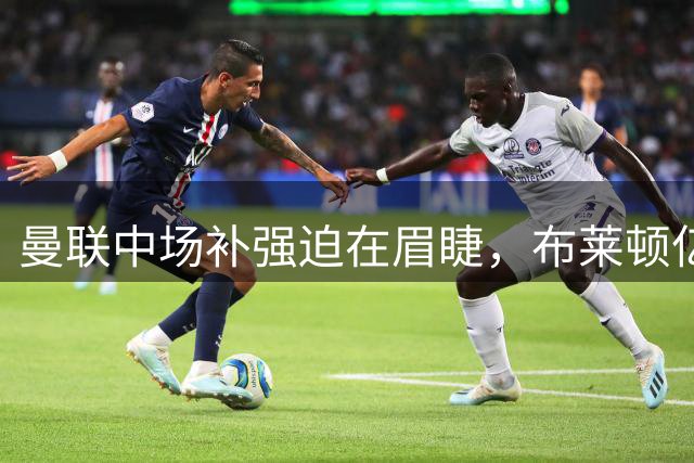 曼联中场补强迫在眉睫，布莱顿亿元铁腰积极自荐