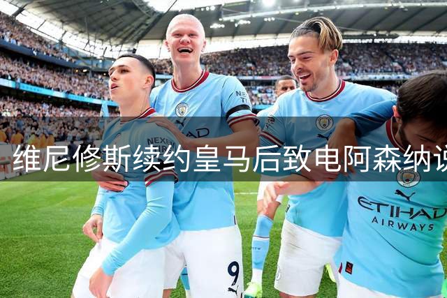 维尼修斯续约皇马后致电阿森纳说明选择