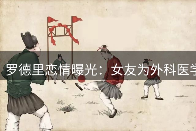 罗德里恋情曝光：女友为外科医学生 大学时期相识