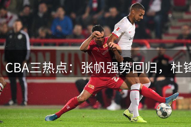 CBA三热点：张帆强势回归，杜锋漏剪焦泊乔镜头，鄢手骐续约辽宁